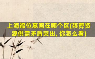 上海福位墓园在哪个区(殡葬资源供需矛盾突出, 你怎么看)
